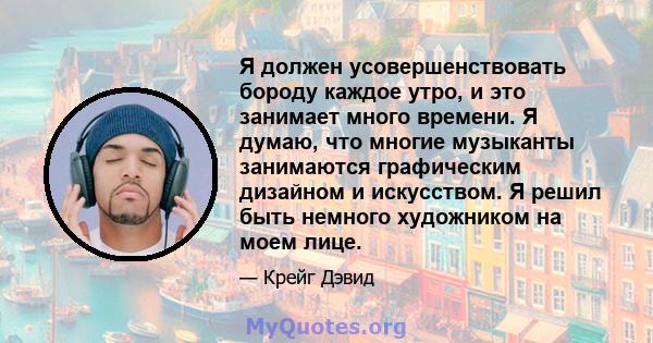 Я должен усовершенствовать бороду каждое утро, и это занимает много времени. Я думаю, что многие музыканты занимаются графическим дизайном и искусством. Я решил быть немного художником на моем лице.