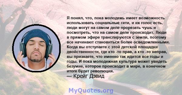 Я понял, что, пока молодежь имеет возможность использовать социальные сети, и их голос есть, люди могут на самом деле прорезать чушь и посмотреть, что на самом деле происходит. Люди в прямом эфире транслируются с земли, 