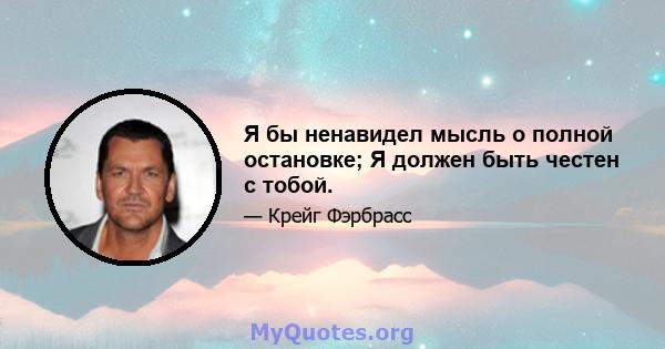 Я бы ненавидел мысль о полной остановке; Я должен быть честен с тобой.