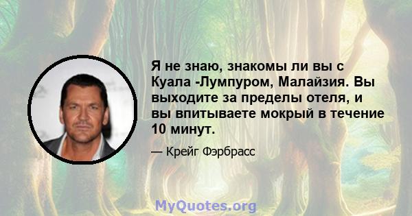 Я не знаю, знакомы ли вы с Куала -Лумпуром, Малайзия. Вы выходите за пределы отеля, и вы впитываете мокрый в течение 10 минут.