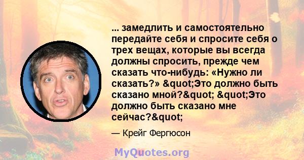 ... замедлить и самостоятельно передайте себя и спросите себя о трех вещах, которые вы всегда должны спросить, прежде чем сказать что-нибудь: «Нужно ли сказать?» "Это должно быть сказано мной?" "Это