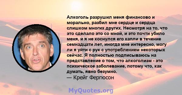 Алкоголь разрушил меня финансово и морально, разбил мне сердце и сердца слишком многих других. Несмотря на то, что это сделало это со мной, и это почти убило меня, и я не коснулся его капли в течение семнадцати лет,