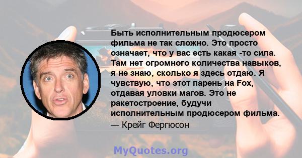 Быть исполнительным продюсером фильма не так сложно. Это просто означает, что у вас есть какая -то сила. Там нет огромного количества навыков, я не знаю, сколько я здесь отдаю. Я чувствую, что этот парень на Fox,