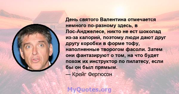 День святого Валентина отмечается немного по-разному здесь, в Лос-Анджелесе, никто не ест шоколад из-за калорий, поэтому люди дают друг другу коробки в форме тофу, наполненные творогом фасоли. Затем они фантазируют о