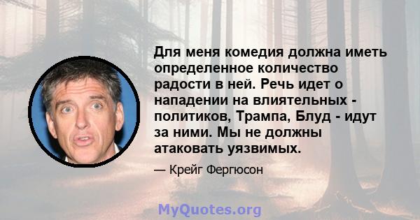 Для меня комедия должна иметь определенное количество радости в ней. Речь идет о нападении на влиятельных - политиков, Трампа, Блуд - идут за ними. Мы не должны атаковать уязвимых.