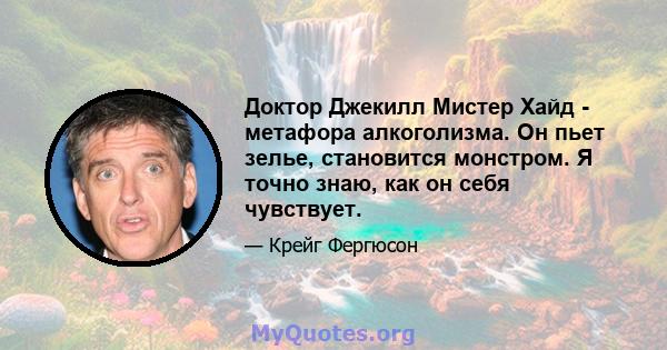 Доктор Джекилл Мистер Хайд - метафора алкоголизма. Он пьет зелье, становится монстром. Я точно знаю, как он себя чувствует.