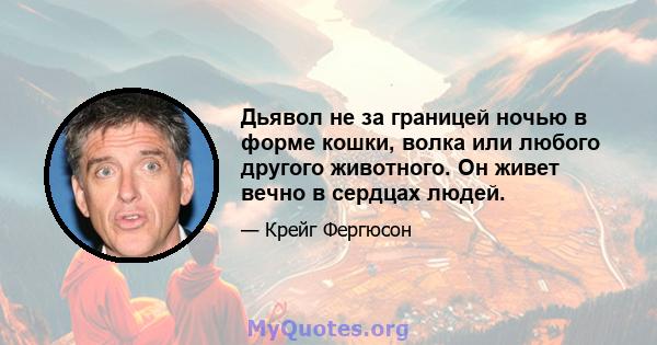 Дьявол не за границей ночью в форме кошки, волка или любого другого животного. Он живет вечно в сердцах людей.