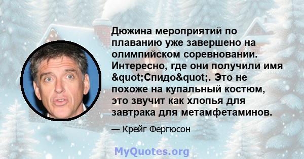 Дюжина мероприятий по плаванию уже завершено на олимпийском соревновании. Интересно, где они получили имя "Спидо". Это не похоже на купальный костюм, это звучит как хлопья для завтрака для метамфетаминов.