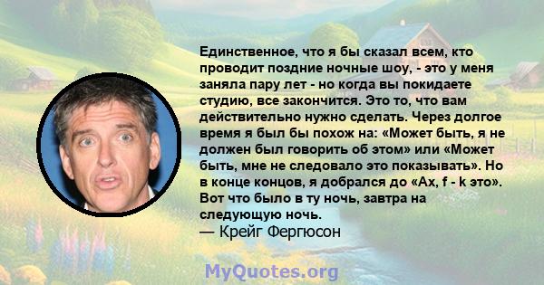 Единственное, что я бы сказал всем, кто проводит поздние ночные шоу, - это у меня заняла пару лет - но когда вы покидаете студию, все закончится. Это то, что вам действительно нужно сделать. Через долгое время я был бы