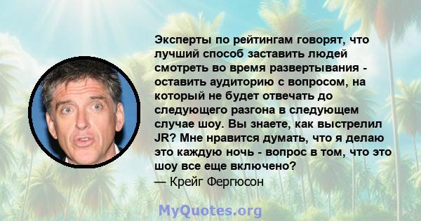 Эксперты по рейтингам говорят, что лучший способ заставить людей смотреть во время развертывания - оставить аудиторию с вопросом, на который не будет отвечать до следующего разгона в следующем случае шоу. Вы знаете, как 