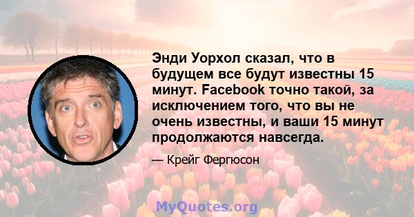 Энди Уорхол сказал, что в будущем все будут известны 15 минут. Facebook точно такой, за исключением того, что вы не очень известны, и ваши 15 минут продолжаются навсегда.