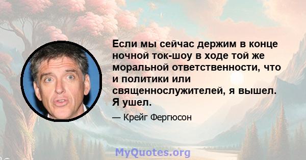 Если мы сейчас держим в конце ночной ток-шоу в ходе той же моральной ответственности, что и политики или священнослужителей, я вышел. Я ушел.