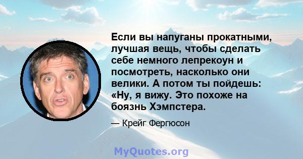 Если вы напуганы прокатными, лучшая вещь, чтобы сделать себе немного лепрекоун и посмотреть, насколько они велики. А потом ты пойдешь: «Ну, я вижу. Это похоже на боязнь Хэмпстера.