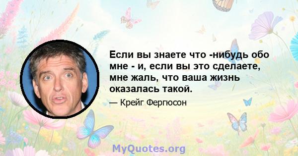 Если вы знаете что -нибудь обо мне - и, если вы это сделаете, мне жаль, что ваша жизнь оказалась такой.