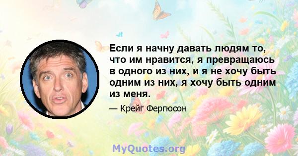 Если я начну давать людям то, что им нравится, я превращаюсь в одного из них, и я не хочу быть одним из них, я хочу быть одним из меня.