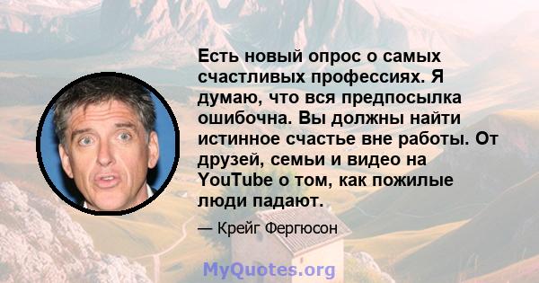 Есть новый опрос о самых счастливых профессиях. Я думаю, что вся предпосылка ошибочна. Вы должны найти истинное счастье вне работы. От друзей, семьи и видео на YouTube о том, как пожилые люди падают.