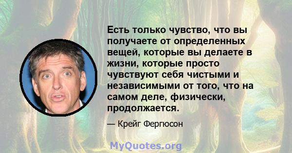 Есть только чувство, что вы получаете от определенных вещей, которые вы делаете в жизни, которые просто чувствуют себя чистыми и независимыми от того, что на самом деле, физически, продолжается.