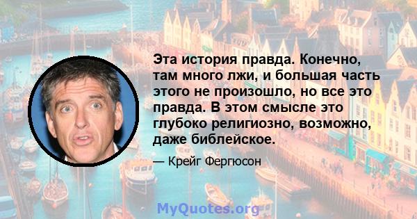 Эта история правда. Конечно, там много лжи, и большая часть этого не произошло, но все это правда. В этом смысле это глубоко религиозно, возможно, даже библейское.