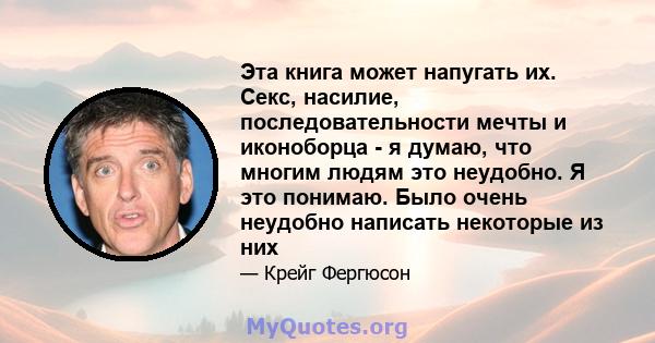 Эта книга может напугать их. Секс, насилие, последовательности мечты и иконоборца - я думаю, что многим людям это неудобно. Я это понимаю. Было очень неудобно написать некоторые из них