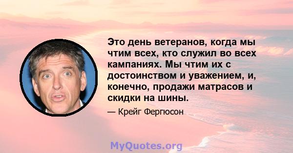 Это день ветеранов, когда мы чтим всех, кто служил во всех кампаниях. Мы чтим их с достоинством и уважением, и, конечно, продажи матрасов и скидки на шины.