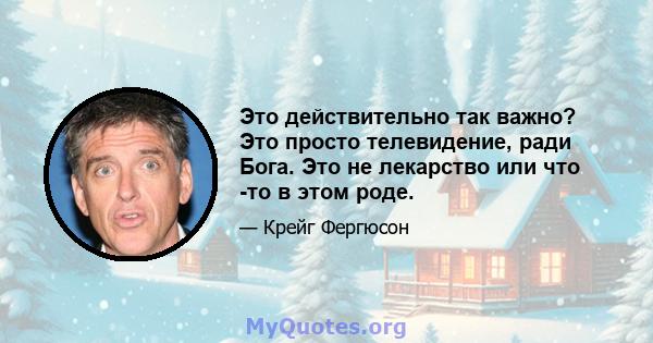 Это действительно так важно? Это просто телевидение, ради Бога. Это не лекарство или что -то в этом роде.