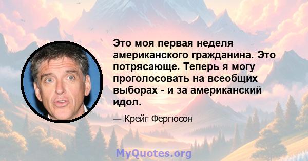 Это моя первая неделя американского гражданина. Это потрясающе. Теперь я могу проголосовать на всеобщих выборах - и за американский идол.