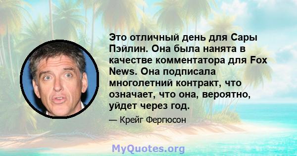 Это отличный день для Сары Пэйлин. Она была нанята в качестве комментатора для Fox News. Она подписала многолетний контракт, что означает, что она, вероятно, уйдет через год.