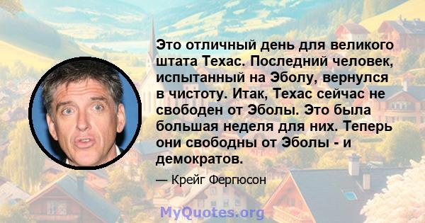 Это отличный день для великого штата Техас. Последний человек, испытанный на Эболу, вернулся в чистоту. Итак, Техас сейчас не свободен от Эболы. Это была большая неделя для них. Теперь они свободны от Эболы - и