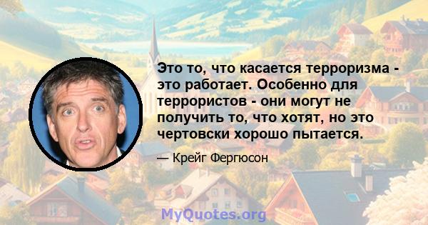 Это то, что касается терроризма - это работает. Особенно для террористов - они могут не получить то, что хотят, но это чертовски хорошо пытается.