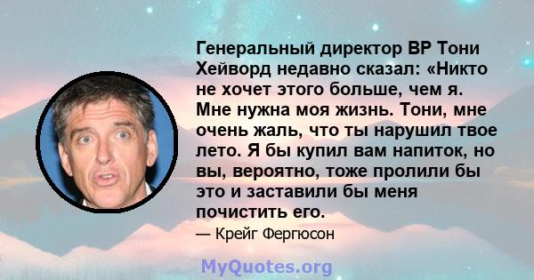 Генеральный директор BP Тони Хейворд недавно сказал: «Никто не хочет этого больше, чем я. Мне нужна моя жизнь. Тони, мне очень жаль, что ты нарушил твое лето. Я бы купил вам напиток, но вы, вероятно, тоже пролили бы это 