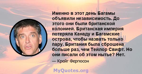 Именно в этот день Багамы объявили независимость. До этого они были британской колонией. Британская империя потеряла Канаду и Багамские острова, чтобы назвать только пару. Британия была сброшена больше раз, чем Тейлор