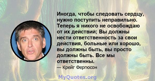 Иногда, чтобы следовать сердцу, нужно поступить неправильно. Теперь я никого не освобождаю от их действий; Вы должны нести ответственность за свои действия, больные или хорошо, вы должны быть, вы просто должны быть. Все 