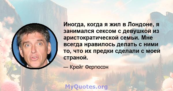 Иногда, когда я жил в Лондоне, я занимался сексом с девушкой из аристократической семьи. Мне всегда нравилось делать с ними то, что их предки сделали с моей страной.