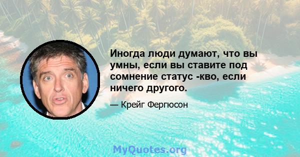 Иногда люди думают, что вы умны, если вы ставите под сомнение статус -кво, если ничего другого.