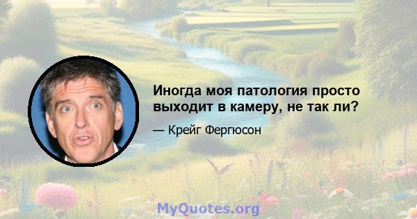 Иногда моя патология просто выходит в камеру, не так ли?