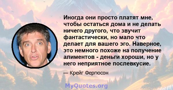 Иногда они просто платят мне, чтобы остаться дома и не делать ничего другого, что звучит фантастически, но мало что делает для вашего эго. Наверное, это немного похоже на получение алиментов - деньги хороши, но у него