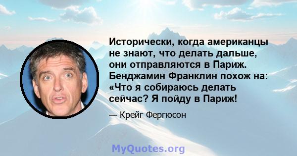 Исторически, когда американцы не знают, что делать дальше, они отправляются в Париж. Бенджамин Франклин похож на: «Что я собираюсь делать сейчас? Я пойду в Париж!