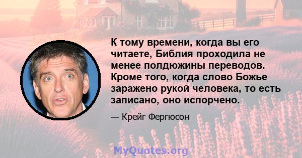 К тому времени, когда вы его читаете, Библия проходила не менее полдюжины переводов. Кроме того, когда слово Божье заражено рукой человека, то есть записано, оно испорчено.