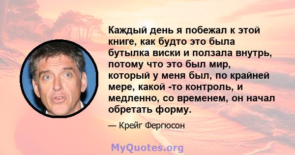 Каждый день я побежал к этой книге, как будто это была бутылка виски и ползала внутрь, потому что это был мир, который у меня был, по крайней мере, какой -то контроль, и медленно, со временем, он начал обретать форму.