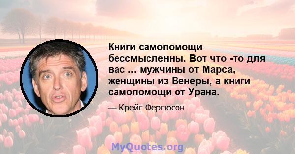 Книги самопомощи бессмысленны. Вот что -то для вас ... мужчины от Марса, женщины из Венеры, а книги самопомощи от Урана.