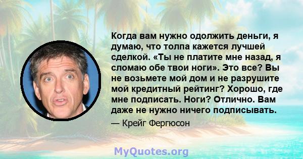 Когда вам нужно одолжить деньги, я думаю, что толпа кажется лучшей сделкой. «Ты не платите мне назад, я сломаю обе твои ноги». Это все? Вы не возьмете мой дом и не разрушите мой кредитный рейтинг? Хорошо, где мне