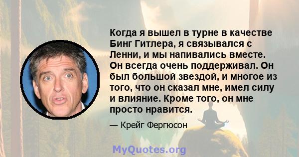 Когда я вышел в турне в качестве Бинг Гитлера, я связывался с Ленни, и мы напивались вместе. Он всегда очень поддерживал. Он был большой звездой, и многое из того, что он сказал мне, имел силу и влияние. Кроме того, он