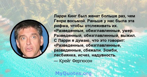 Ларри Кинг был женат больше раз, чем Генри восьмой. Раньше у нас была эта рифма, чтобы отслеживать их. «Разведенные, обезглавленные, умер. Разведенный, обезглавленный, выжил. С Ларри я думаю, что это говорит: