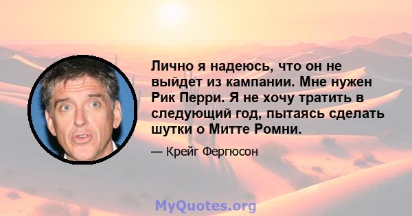 Лично я надеюсь, что он не выйдет из кампании. Мне нужен Рик Перри. Я не хочу тратить в следующий год, пытаясь сделать шутки о Митте Ромни.