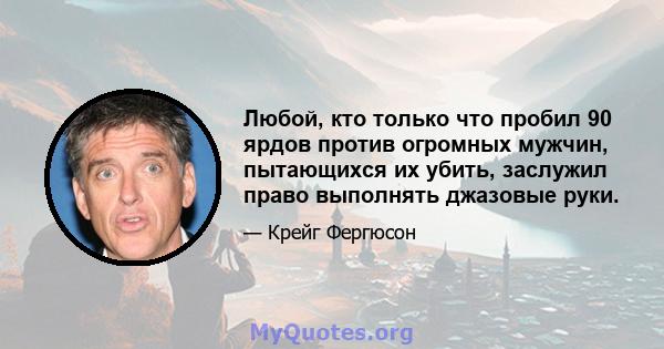 Любой, кто только что пробил 90 ярдов против огромных мужчин, пытающихся их убить, заслужил право выполнять джазовые руки.