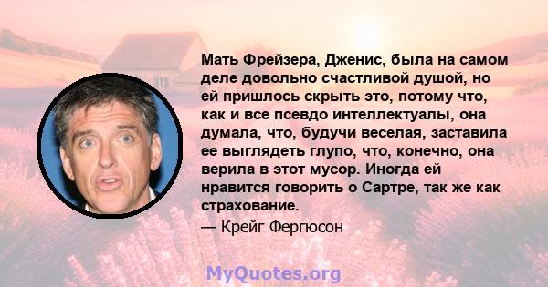 Мать Фрейзера, Дженис, была на самом деле довольно счастливой душой, но ей пришлось скрыть это, потому что, как и все псевдо интеллектуалы, она думала, что, будучи веселая, заставила ее выглядеть глупо, что, конечно,