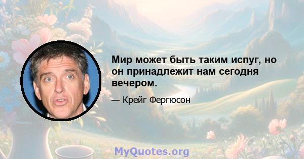 Мир может быть таким испуг, но он принадлежит нам сегодня вечером.