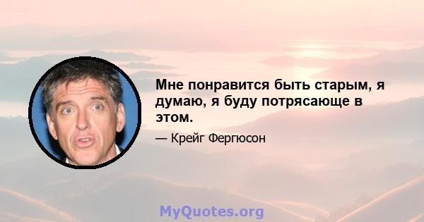 Мне понравится быть старым, я думаю, я буду потрясающе в этом.