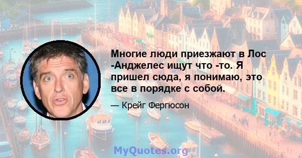 Многие люди приезжают в Лос -Анджелес ищут что -то. Я пришел сюда, я понимаю, это все в порядке с собой.