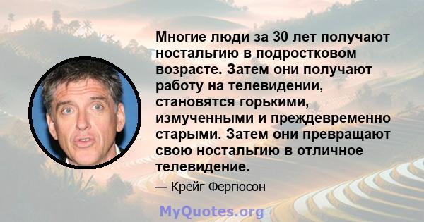 Многие люди за 30 лет получают ностальгию в подростковом возрасте. Затем они получают работу на телевидении, становятся горькими, измученными и преждевременно старыми. Затем они превращают свою ностальгию в отличное